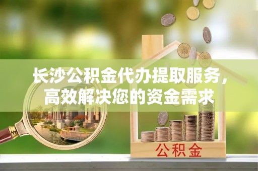玉田长沙公积金代办提取服务，高效解决您的资金需求