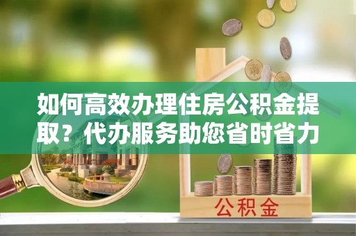 玉田如何高效办理住房公积金提取？代办服务助您省时省力