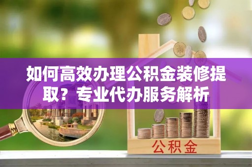 玉田如何高效办理公积金装修提取？专业代办服务解析
