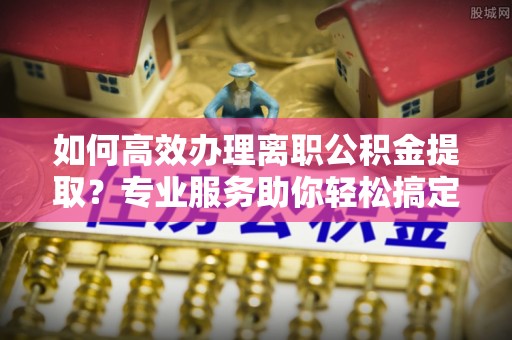 玉田如何高效办理离职公积金提取？专业服务助你轻松搞定