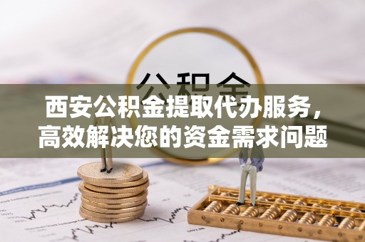 玉田西安公积金提取代办服务，高效解决您的资金需求问题