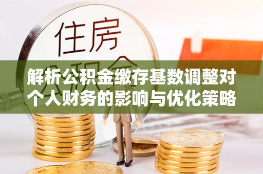 玉田解析公积金缴存基数调整对个人财务的影响与优化策略