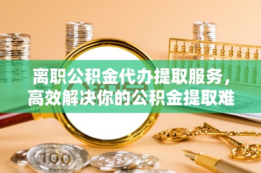 玉田离职公积金代办提取服务，高效解决你的公积金提取难题