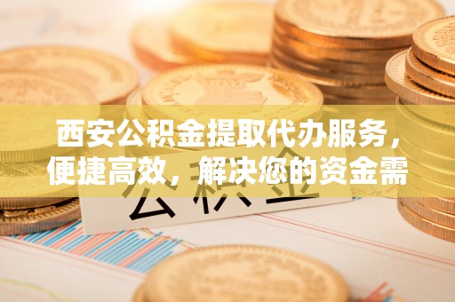 玉田西安公积金提取代办服务，便捷高效，解决您的资金需求