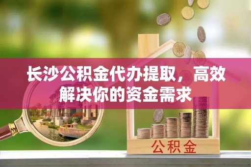玉田长沙公积金代办提取，高效解决你的资金需求