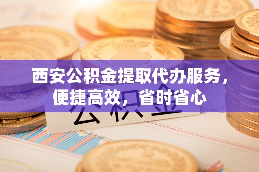 玉田西安公积金提取代办服务，便捷高效，省时省心