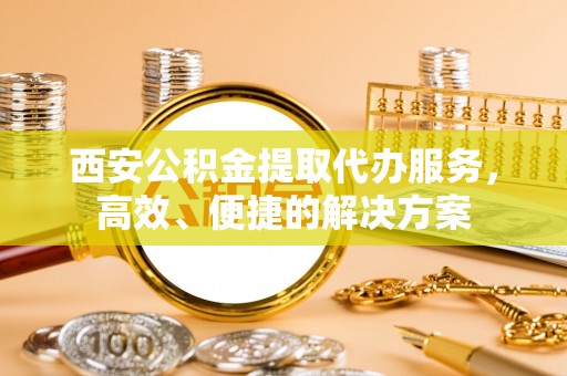 玉田西安公积金提取代办服务，高效、便捷的解决方案