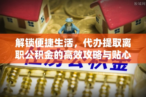 玉田解锁便捷生活，代办提取离职公积金的高效攻略与贴心建议