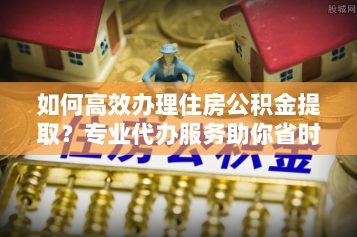 玉田如何高效办理住房公积金提取？专业代办服务助你省时省力