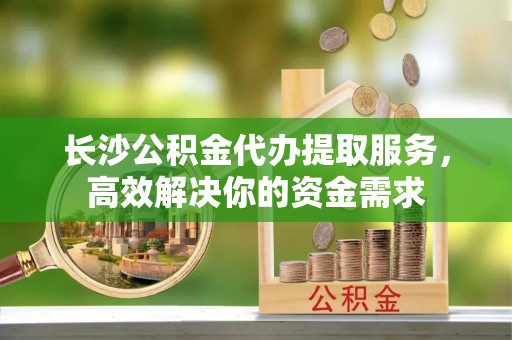 玉田长沙公积金代办提取服务，高效解决你的资金需求