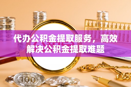玉田代办公积金提取服务，高效解决公积金提取难题