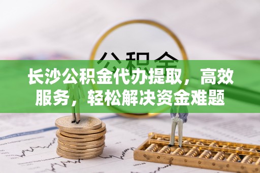 玉田长沙公积金代办提取，高效服务，轻松解决资金难题