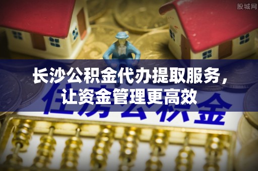 玉田长沙公积金代办提取服务，让资金管理更高效