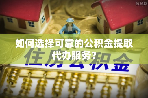 玉田如何选择可靠的公积金提取代办服务？